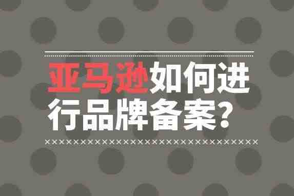 亚马逊卖家申请亚马逊品牌备案的步骤