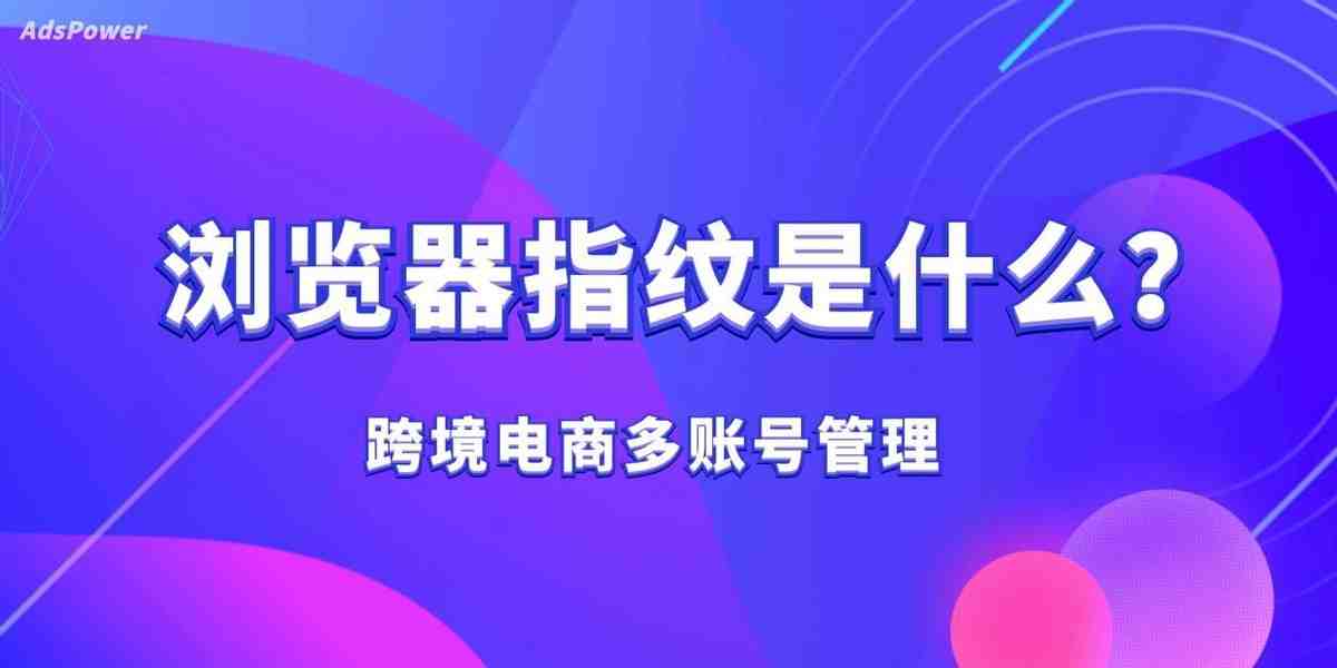 什么是浏览器指纹？反指纹浏览器的防关联原理