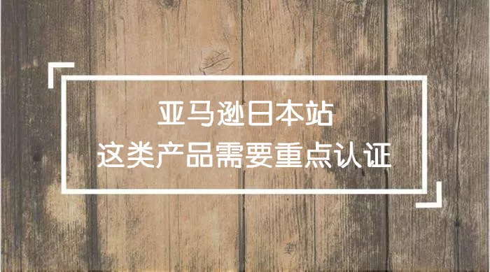 日亚卖家竟因这个原因产品被下架！日本站哪些类目产品需要重点认证？