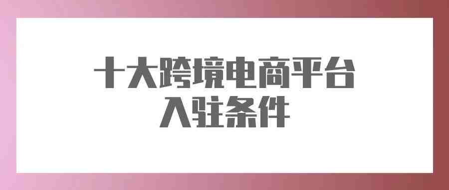 吐血整理！10大跨境电商平台入驻条件、费用