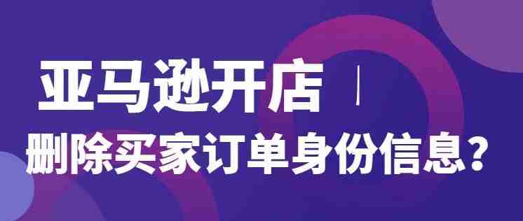 亚马逊要求卖家删除买家订单身份信息，差评纠纷将不可避？