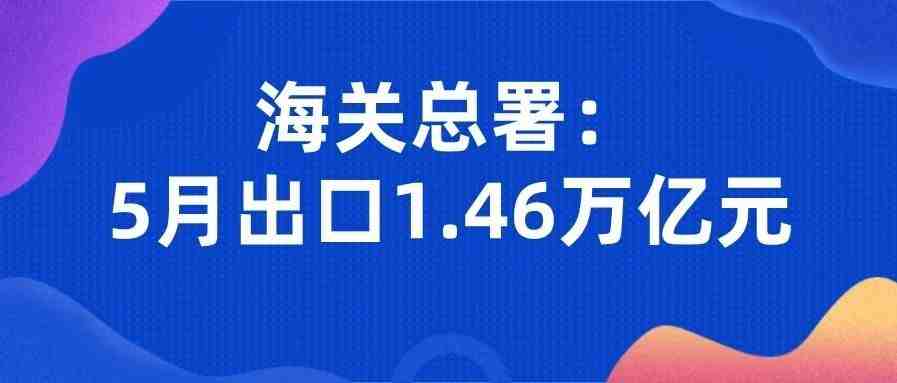 海关总署：5月出口1.46万亿元，进口增速有望逐步恢复