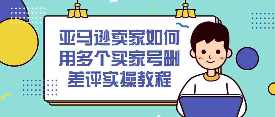 亚马逊卖家如何用多个买家号删差评实操教程