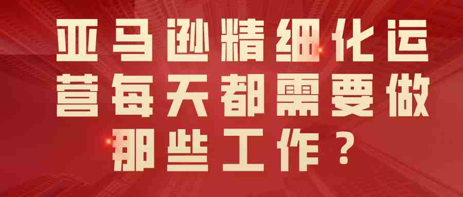 亚马逊精细化运营每天都需要做那些工作？