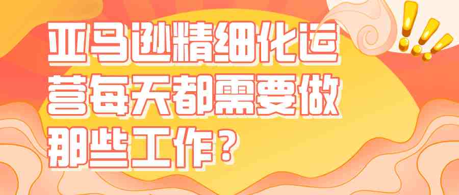 亚马逊精细化运营每天都需要做那些工作？