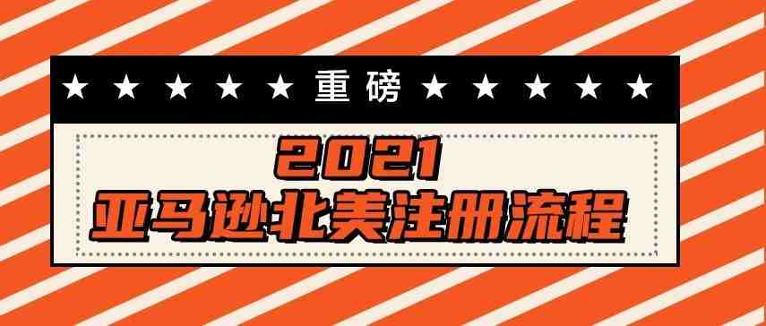 重磅！2021最新亚马逊北美站注册流程完整篇