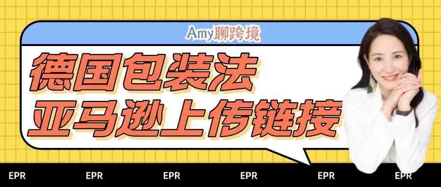 Amy聊跨境：亚马逊正式发布​德国EPR包装法上传链接！还有这些合规建议​！