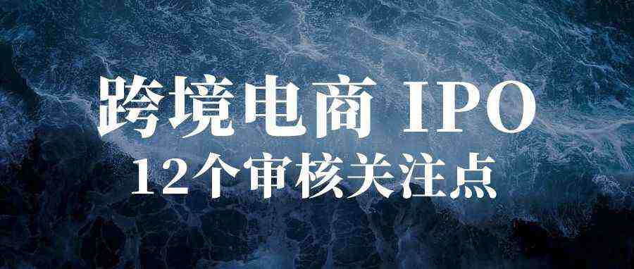 跨境电商IPO，12个审核关注点！