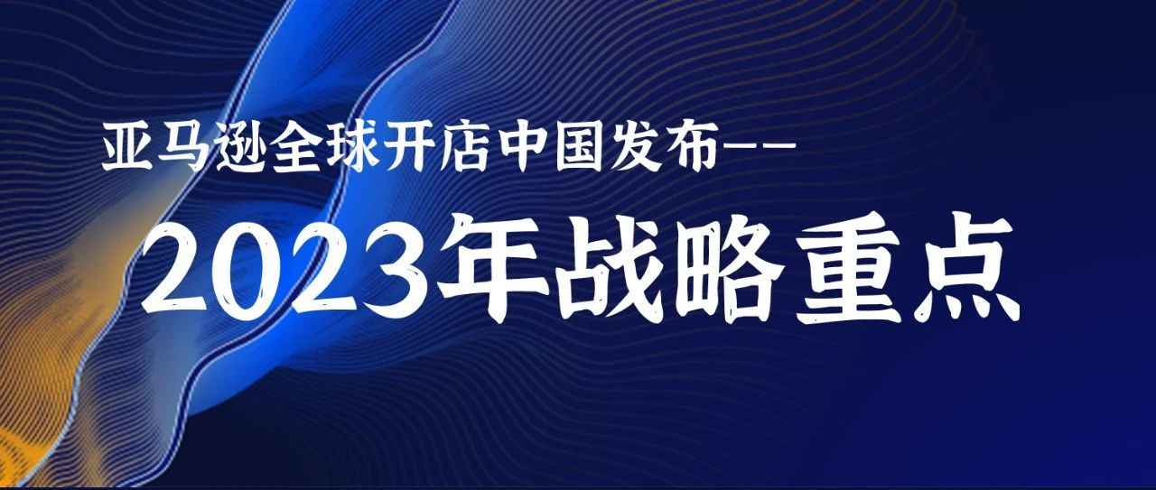 亚马逊全球开店中国发布2023年战略重点，全方位赋能中国卖家深耕长远